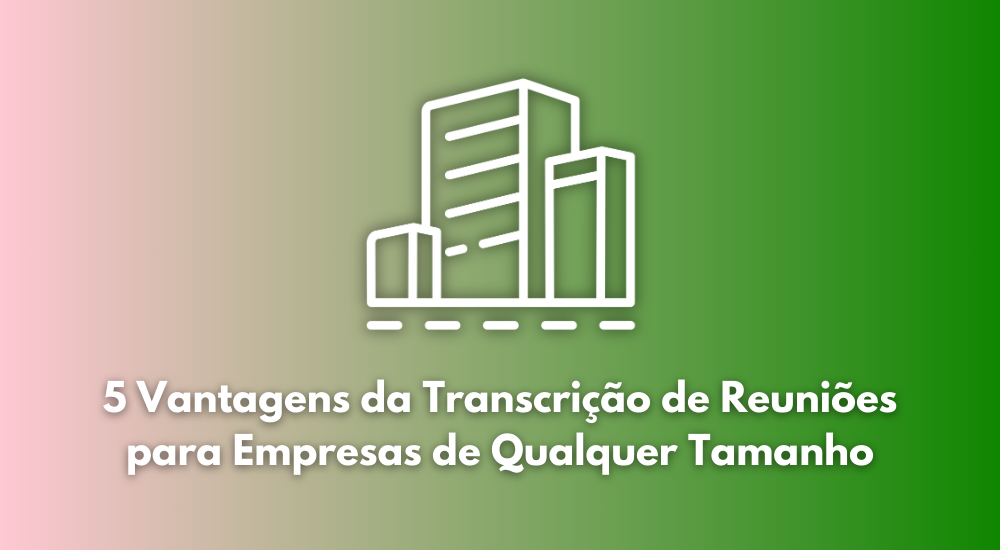 5 Vantagens da Transcrição de Reuniões para Empresas de Qualquer Tamanho